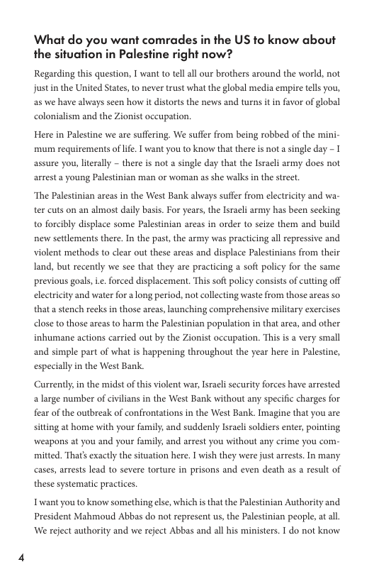 What do you want comrades in the US to know about the situation in Palestine right now? Regarding this question, 1 want to tell all our brothers around the world, not just in the United States, to never trust what the global media empire tells you, as we have always seen how it distorts the news and turns it in favor of global colonialism and the Zionist occupation. Here in Palestine we are suffering. We suffer from being robbed of the mini- mum requirements of life. 1 want you to know that there is not a single day - I assure you, literally - there is not a single day that the Isracli army does not arrest a young Palestinian man or woman as she walks in the street. ‘The Palestinian areas in the West Bank always suffer from electricity and wa- ter cuts on an almost daily basis. For years, the Isracli army has been seeking to forcibly displace some Palestinian areas in order to seize them and build new settlements there. In the past, the army was practicing all repressive and violent methods to clear out these areas and displace Palestinians from their land, but recently we see that they are practicing a soft policy for the same. previous goals, ie. forced displacement. This soft policy consists of cutting off electricity and water for a long period, not collecting waste from those areas so. that a stench reeks in those areas, launching comprehensive military exercises dlose to those areas to harm the Palestinian population in that area, and other inhumane actions carried out by the Zionist occupation. This is a very small and simple part of what is happening throughout the year here in Palestine, especially in the West Bank. Currently, in the midst of this violent war, Israeli security forces have arrested a large number of civilians in the West Bank without any specific charges for fear of the outbreak of confrontations in the West Bank. Imagine that you are sitting at home with your family; and suddenly Israeli soldiers enter, pointing weapons at you and your family, and arrest you without any crime you com- mitted. That’s exactly the situation here. [ wish they were just arrests. In many cases, arrests lead to severe torture in prisons and even death as a result of these systematic practices. Twant you to know something else, which i that the Palestinian Authority and President Mahmoud Abbas do not represent us, the Palestinian people, at all. We reject authority and we reject Abbas and all his ministers. I do not know